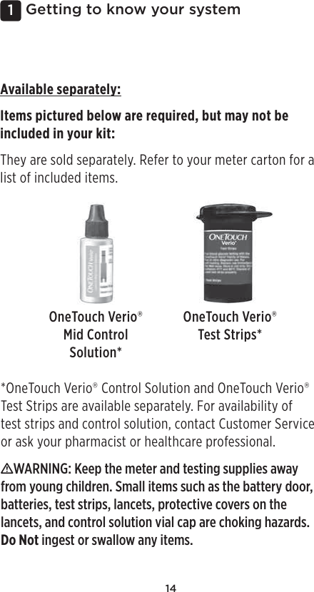 141 Getting to know your systemAvailable separately:Items pictured below are required, but may not be included in your kit: They are sold separately. Refer to your meter carton for a list of included items. OneTouchVerio® Mid Control Solution*OneTouchVerio® Test Strips**OneTouchVerio® Control Solution and OneTouch Verio® Test Strips are available separately. For availability of test strips and control solution, contact Customer Service or ask your pharmacist or healthcare professional. WARNING: Keep the meter and testing supplies away from young children. Small items such as the battery door, batteries, test strips, lancets, protective covers on the lancets, and control solution vial cap are choking hazards. Do Not ingest or swallow any items. 