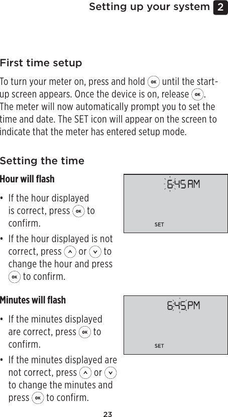 232 Setting up your systemFirst time setupTo turn your meter on, press and hold   until the start-up screen appears. Once the device is on, release  . The meter will now automatically prompt you to set the time and date. The SET icon will appear on the screen to indicate that the meter has entered setup mode. Setting the timeHour will ﬂash• If the hour displayed is correct, press   to confirm.• If the hour displayed is not correct, press   or   to change the hour and press  to confirm.Minutes will ﬂash• If the minutes displayed are correct, press   to confirm.• If the minutes displayed are not correct, press   or   to change the minutes and press   to confirm.