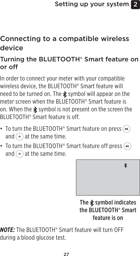 272 Setting up your systemConnecting to a compatible wireless device Turning the BLUETOOTH® Smart feature on or oIn order to connect your meter with your compatible wireless device, the BLUETOOTH® Smart feature will need to be turned on. The   symbol will appear on the meter screen when the BLUETOOTH® Smart feature is on. When the   symbol is not present on the screen the BLUETOOTH® Smart feature is off.• To turn the BLUETOOTH® Smart feature on press   and   at the same time.• To turn the BLUETOOTH® Smart feature off press   and   at the same time.The   symbol indicates the BLUETOOTH® Smart feature is onNOTE: The BLUETOOTH® Smart feature will turn OFF during a blood glucose test.