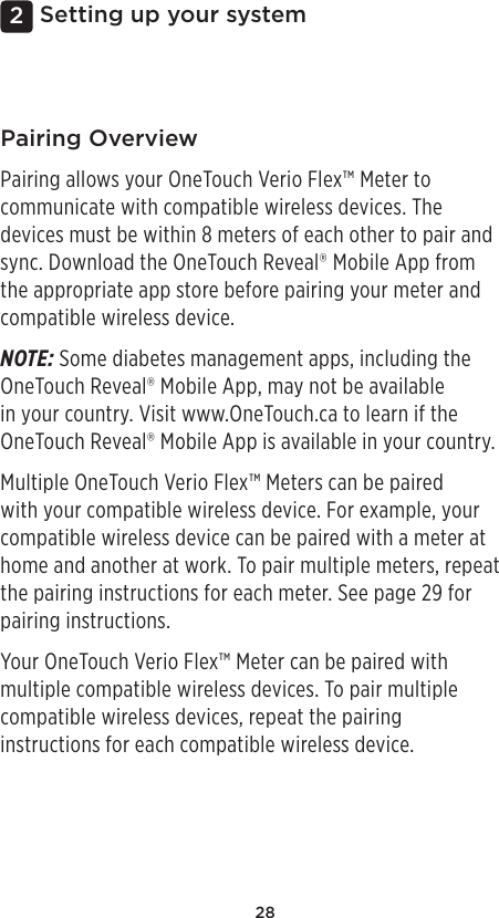 282Setting up your systemPairing OverviewPairing allows your OneTouch Verio Flex™ Meter to communicate with compatible wireless devices. The devices must be within 8meters of each other to pair and sync. Download the OneTouchReveal® Mobile App from the appropriate app store before pairing your meter and compatible wireless device.NOTE: Some diabetes management apps, including the OneTouchReveal® Mobile App, may not be available in your country. Visit www.OneTouch.ca to learn if the OneTouchReveal® Mobile App is available in your country.Multiple OneTouch Verio Flex™ Meters can be paired with your compatible wireless device. For example, your compatible wireless device can be paired with a meter at home and another at work. To pair multiple meters, repeat the pairing instructions for each meter. See page29 for pairing instructions. Your OneTouch Verio Flex™ Meter can be paired with multiple compatible wireless devices. To pair multiple compatible wireless devices, repeat the pairing instructions for each compatible wireless device.