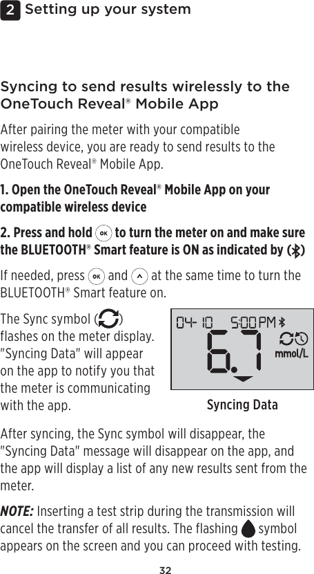 322Setting up your systemSyncing to send results wirelessly to the OneTouchReveal® Mobile AppAfter pairing the meter with your compatible wireless device, you are ready to send results to the OneTouchReveal® Mobile App.1. Open the OneTouchReveal® Mobile App on your compatible wireless device2. Press and hold   to turn the meter on and make sure the BLUETOOTH® Smart feature is ON as indicated by ( )If needed, press   and   at the same time to turn the BLUETOOTH® Smart feature on.The Sync symbol ( ) flashes on the meter display. &quot;Syncing Data&quot; will appear on the app to notify you that the meter is communicating with the app.  Syncing DataAfter syncing, the Sync symbol will disappear, the &quot;Syncing Data&quot; message will disappear on the app, and the app will display a list of any new results sent from the meter. NOTE: Inserting a test strip during the transmission will cancel the transfer of all results. The flashing   symbol appears on the screen and you can proceed with testing.