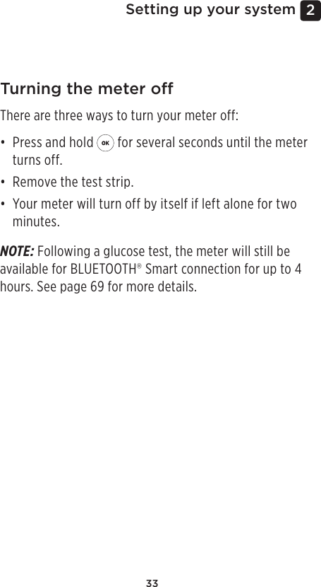 332 Setting up your systemTurning the meter oThere are three ways to turn your meter off:• Press and hold   for several seconds until the meter turns off.• Remove the test strip.• Your meter will turn off by itself if left alone for two minutes.NOTE: Following a glucose test, the meter will still be available for BLUETOOTH® Smart connection for up to 4 hours. See page69 for more details.