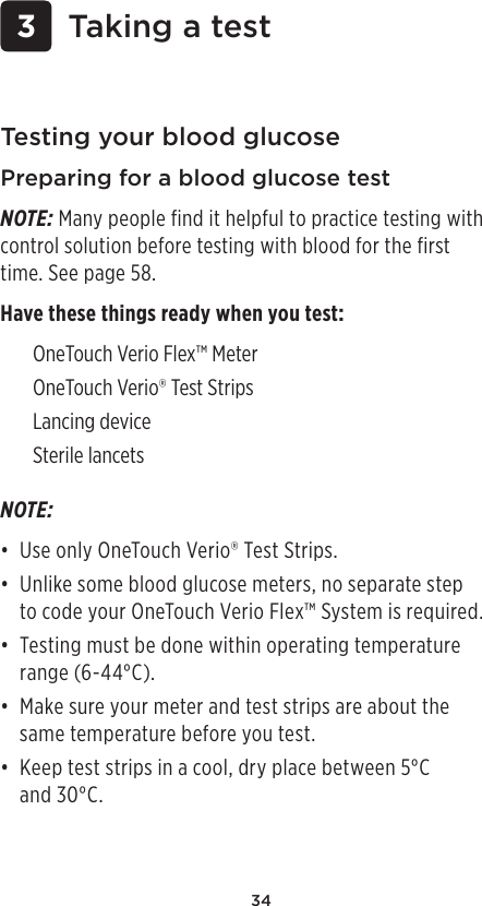 34Testing your blood glucosePreparing for a blood glucose testNOTE: Many people find it helpful to practice testing with control solution before testing with blood for the first time. See page58. Have these things ready when you test: OneTouch Verio Flex™ Meter OneTouchVerio® Test Strips Lancing device Sterile lancets  3 Taking a testNOTE: • Use only OneTouchVerio® Test Strips. • Unlike some blood glucose meters, no separate step  to code your OneTouch Verio Flex™ System is required.• Testing must be done within operating temperature range (6-44°C).• Make sure your meter and test strips are about the same temperature before you test.• Keep test strips in a cool, dry place between 5°C  and 30°C. 