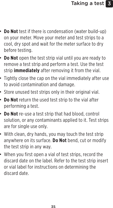 353 Taking a test• Do Not test if there is condensation (water build-up) on your meter. Move your meter and test strips to a cool, dry spot and wait for the meter surface to dry before testing.• Do Not open the test strip vial until you are ready to remove a test strip and perform a test. Use the test strip immediately after removing it from the vial.• Tightly close the cap on the vial immediately after use to avoid contamination and damage.• Store unused test strips only in their original vial.• Do Not return the used test strip to the vial after performing a test.• Do Not re-use a test strip that had blood, control solution, or any contaminants applied to it. Test strips are for single use only. • With clean, dry hands, you may touch the test strip anywhere on its surface. Do Not bend, cut or modify the test strip in any way.• When you first open a vial of test strips, record the discard date on the label. Refer to the test strip insert or vial label for instructions on determining the discard date. 