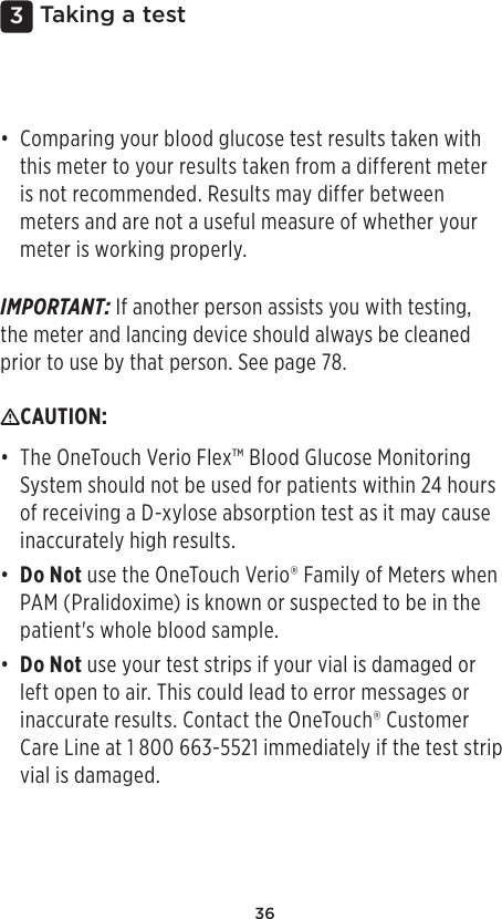 363 Taking a test• Comparing your blood glucose test results taken with this meter to your results taken from a different meter is not recommended. Results may differ between meters and are not a useful measure of whether your meter is working properly. IMPORTANT: If another person assists you with testing, the meter and lancing device should always be cleaned prior to use by that person. See page78.CAUTION: • The OneTouch Verio Flex™ Blood Glucose Monitoring System should not be used for patients within 24 hours of receiving a D-xylose absorption test as it may cause inaccurately high results.• Do Not use the OneTouchVerio® Family of Meters when PAM (Pralidoxime) is known or suspected to be in the patient&apos;s whole blood sample.• Do Not use your test strips if your vial is damaged or left open to air. This could lead to error messages or inaccurate results. Contact the OneTouch® Customer Care Line at 1 800 663-5521 immediately if the test strip vial is damaged. 