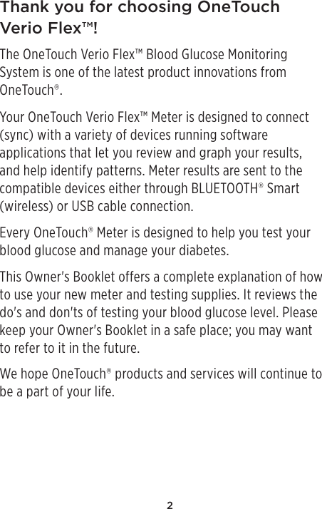 2Thank you for choosing OneTouch Verio Flex™!The OneTouch Verio Flex™ Blood Glucose Monitoring System is one of the latest product innovations from OneTouch®.Your OneTouch Verio Flex™ Meter is designed to connect (sync) with a variety of devices running software applications that let you review and graph your results, and help identify patterns. Meter results are sent to the compatible devices either through BLUETOOTH® Smart (wireless) or USB cable connection.Every OneTouch® Meter is designed to help you test your blood glucose and manage your diabetes.This Owner&apos;s Booklet offers a complete explanation of how to use your new meter and testing supplies. It reviews the do&apos;s and don&apos;ts of testing your blood glucose level. Please keep your Owner&apos;s Booklet in a safe place; you may want to refer to it in the future.We hope OneTouch® products and services will continue to be a part of your life. 