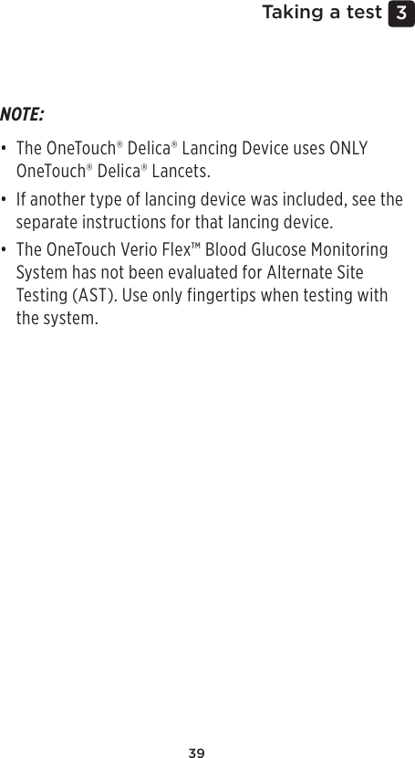 393 Taking a testNOTE: • The OneTouch®Delica® Lancing Device uses ONLY OneTouch®Delica® Lancets. • If another type of lancing device was included, see the separate instructions for that lancing device. • The OneTouch Verio Flex™ Blood Glucose Monitoring System has not been evaluated for Alternate Site Testing (AST). Use only fingertips when testing with the system. 