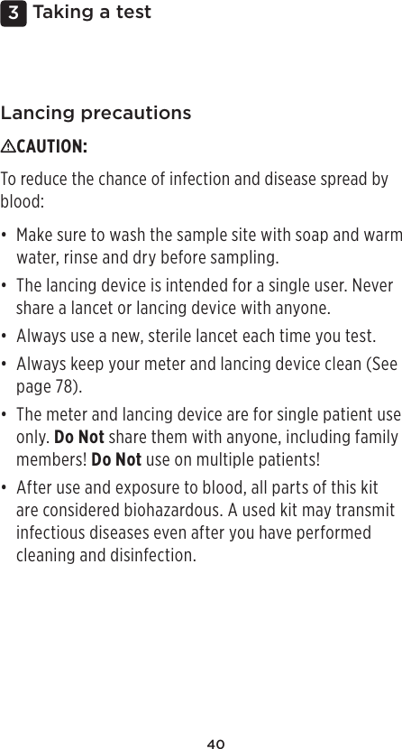 403 Taking a testLancing precautionsCAUTION: To reduce the chance of infection and disease spread by blood: • Make sure to wash the sample site with soap and warm water, rinse and dry before sampling. • The lancing device is intended for a single user. Never share a lancet or lancing device with anyone.• Always use a new, sterile lancet each time you test.• Always keep your meter and lancing device clean (See page78). • The meter and lancing device are for single patient use only. Do Not share them with anyone, including family members! Do Not use on multiple patients! • After use and exposure to blood, all parts of this kit are considered biohazardous. A used kit may transmit infectious diseases even after you have performed cleaning and disinfection. 