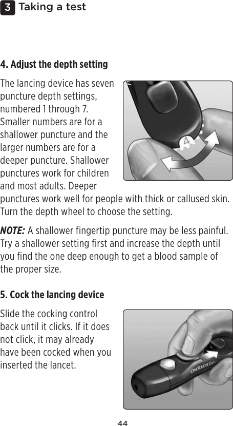 443 Taking a test4. Adjust the depth setting The lancing device has seven puncture depth settings, numbered 1 through 7. Smaller numbers are for a shallower puncture and the larger numbers are for a deeper puncture. Shallower punctures work for children and most adults. Deeper punctures work well for people with thick or callused skin. Turn the depth wheel to choose the setting. NOTE: A shallower fingertip puncture may be less painful. Try a shallower setting first and increase the depth until you find the one deep enough to get a blood sample of the proper size.5. Cock the lancing device Slide the cocking control back until it clicks. If it does not click, it may already have been cocked when you inserted the lancet. 