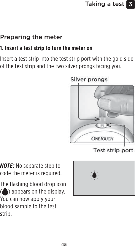 453 Taking a testPreparing the meter1. Insert a test strip to turn the meter on Insert a test strip into the test strip port with the gold side of the test strip and the two silver prongs facing you.NOTE: No separate step to code the meter is required. The flashing blood drop icon () appears on the display. You can now apply your blood sample to the test strip. 