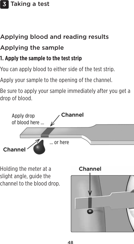 483 Taking a testApplying blood and reading resultsApplying the sample1. Apply the sample to the test stripYou can apply blood to either side of the test strip.Apply your sample to the opening of the channel.Be sure to apply your sample immediately after you get a drop of blood.Holding the meter at a slight angle, guide the channel to the blood drop.