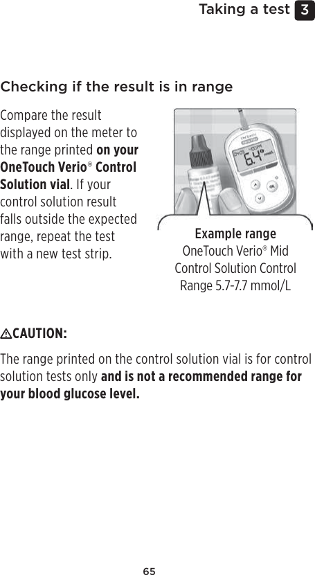 653 Taking a testChecking if the result is in rangeExample rangeOneTouchVerio® Mid Control Solution Control Range 5.7-7.7mmol/LCompare the result displayed on the meter to the range printed on your OneTouchVerio® Control Solution vial. If your control solution result falls outside the expected range, repeat the test with a new test strip.CAUTION: The range printed on the control solution vial is for control solution tests only and is not a recommended range for your blood glucose level.