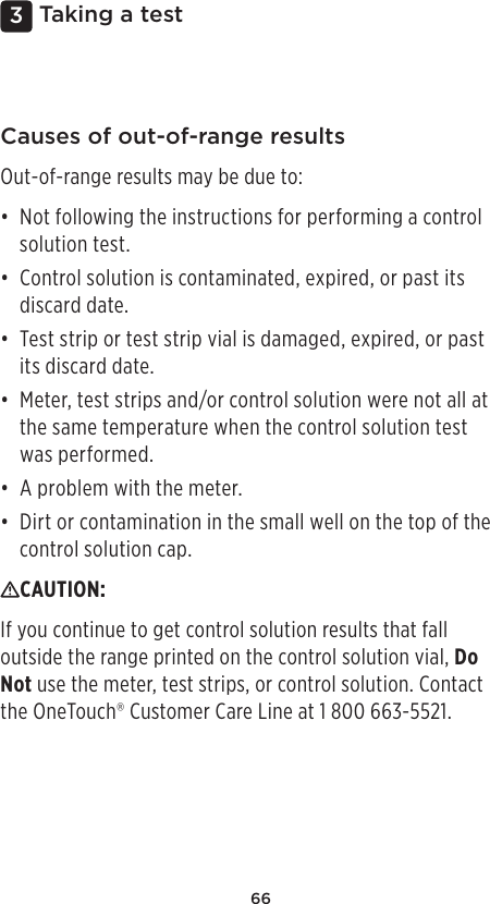 663 Taking a testCauses of out-of-range resultsOut-of-range results may be due to: • Not following the instructions for performing a control solution test. • Control solution is contaminated, expired, or past its discard date. • Test strip or test strip vial is damaged, expired, or past its discard date. • Meter, test strips and/or control solution were not all at the same temperature when the control solution test was performed. • A problem with the meter. • Dirt or contamination in the small well on the top of the control solution cap. CAUTION: If you continue to get control solution results that fall outside the range printed on the control solution vial, Do Not use the meter, test strips, or control solution. Contact  the OneTouch® Customer Care Line at 1800 663-5521.