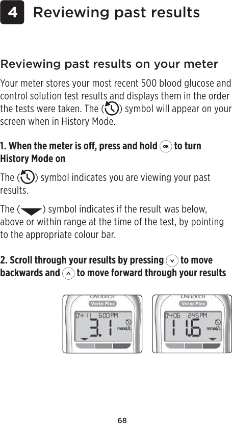 68 4 Reviewing past results2. Scroll through your results by pressing   to move backwards and   to move forward through your resultsReviewing past results on your meterYour meter stores your most recent 500 blood glucose and control solution test results and displays them in the order the tests were taken. The ( ) symbol will appear on your screen when in History Mode.1. When the meter is o, press and hold   to turn History Mode onThe ( ) symbol indicates you are viewing your past results.The ( ) symbol indicates if the result was below, above or within range at the time of the test, by pointing to the appropriate colour bar.