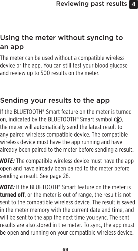 694 Reviewing past resultsUsing the meter without syncing to an appThe meter can be used without a compatible wireless device or the app. You can still test your blood glucose and review up to 500 results on the meter.Sending your results to the appIf the BLUETOOTH® Smart feature on the meter is turned on, indicated by the BLUETOOTH® Smart symbol ( ),  the meter will automatically send the latest result to any paired wireless compatible device. The compatible wireless device must have the app running and have already been paired to the meter before sending a result.NOTE: The compatible wireless device must have the app open and have already been paired to the meter before sending a result. See page28. NOTE: If the BLUETOOTH® Smart feature on the meter is turned off, or the meter is out of range, the result is not sent to the compatible wireless device. The result is saved in the meter memory with the current date and time, and will be sent to the app the next time you sync. The sent results are also stored in the meter. To sync, the app must be open and running on your compatible wireless device.