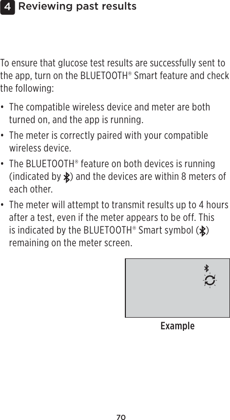 704 Reviewing past resultsTo ensure that glucose test results are successfully sent to the app, turn on the BLUETOOTH® Smart feature and check the following:• The compatible wireless device and meter are both turned on, and the app is running.• The meter is correctly paired with your compatible wireless device.• The BLUETOOTH® feature on both devices is running (indicated by  ) and the devices are within 8meters of each other.• The meter will attempt to transmit results up to 4 hours after a test, even if the meter appears to be off. This is indicated by the BLUETOOTH® Smart symbol ( ) remaining on the meter screen.Example