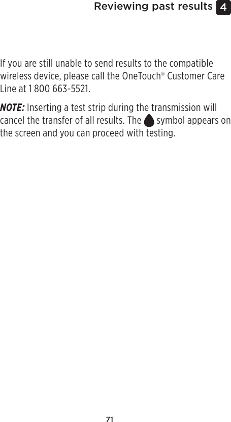 714 Reviewing past resultsIf you are still unable to send results to the compatible wireless device, please call the OneTouch® Customer Care Line at 1800 663-5521.NOTE: Inserting a test strip during the transmission will cancel the transfer of all results. The   symbol appears on the screen and you can proceed with testing. 