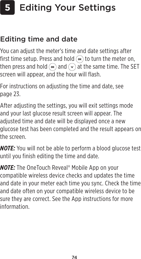 74 5 Editing Your SettingsEditing time and dateYou can adjust the meter&apos;s time and date settings after first time setup. Press and hold   to turn the meter on, then press and hold   and   at the same time. The SET screen will appear, and the hour will flash.For instructions on adjusting the time and date, see page23. After adjusting the settings, you will exit settings mode and your last glucose result screen will appear. The adjusted time and date will be displayed once a new glucose test has been completed and the result appears on the screen.NOTE: You will not be able to perform a blood glucose test until you finish editing the time and date. NOTE: The OneTouchReveal® Mobile App on your compatible wireless device checks and updates the time and date in your meter each time you sync. Check the time and date often on your compatible wireless device to be sure they are correct. See the App instructions for more information.