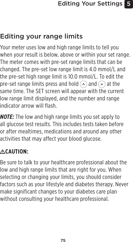 755 Editing Your SettingsEditing your range limitsYour meter uses low and high range limits to tell you when your result is below, above or within your set range. The meter comes with pre-set range limits that can be changed. The pre-set low range limit is 4.0mmol/L and the pre-set high range limit is 10.0mmol/L. To edit the pre-set range limits press and hold   and   at the same time. The SET screen will appear with the current low range limit displayed, and the number and range indicator arrow will flash.NOTE: The low and high range limits you set apply to all glucose test results. This includes tests taken before or after mealtimes, medications and around any other activities that may affect your blood glucose.CAUTION: Be sure to talk to your healthcare professional about the low and high range limits that are right for you. When selecting or changing your limits, you should consider factors such as your lifestyle and diabetes therapy. Never make significant changes to your diabetes care plan without consulting your healthcare professional.