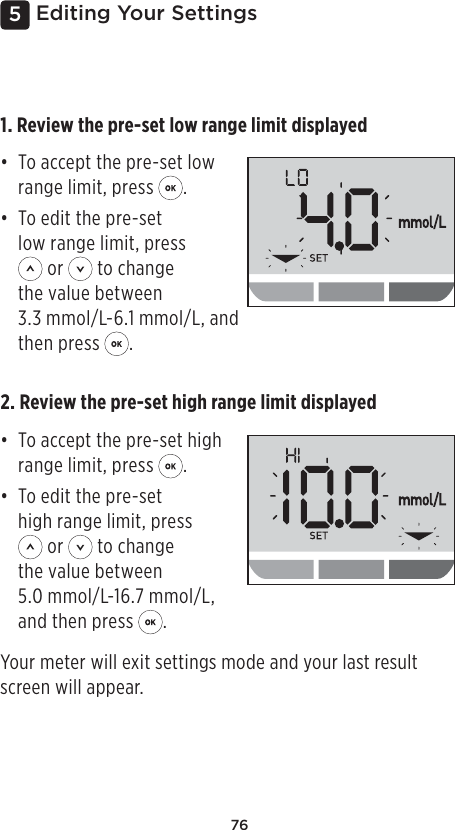 765Editing Your Settings1. Review the pre-set low range limit displayed• To accept the pre-set low range limit, press  .• To edit the pre-set low range limit, press  or   to change the value between 3.3mmol/L-6.1mmol/L, and then press  .2. Review the pre-set high range limit displayed• To accept the pre-set high range limit, press  .• To edit the pre-set high range limit, press  or   to change the value between 5.0mmol/L-16.7mmol/L, and then press  .Your meter will exit settings mode and your last result screen will appear. 