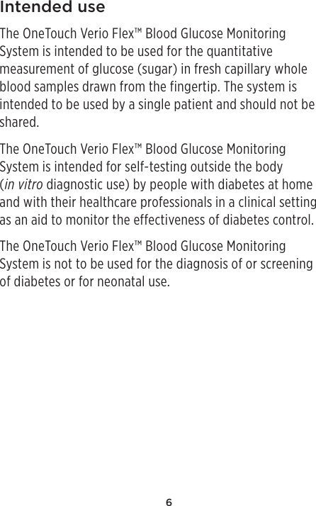 6Intended useThe OneTouch Verio Flex™ Blood Glucose Monitoring System is intended to be used for the quantitative measurement of glucose (sugar) in fresh capillary whole blood samples drawn from the fingertip. The system is intended to be used by a single patient and should not be shared.The OneTouch Verio Flex™ Blood Glucose Monitoring System is intended for self-testing outside the body (in vitro diagnostic use) by people with diabetes at home and with their healthcare professionals in a clinical setting as an aid to monitor the effectiveness of diabetes control. The OneTouch Verio Flex™ Blood Glucose Monitoring System is not to be used for the diagnosis of or screening of diabetes or for neonatal use.