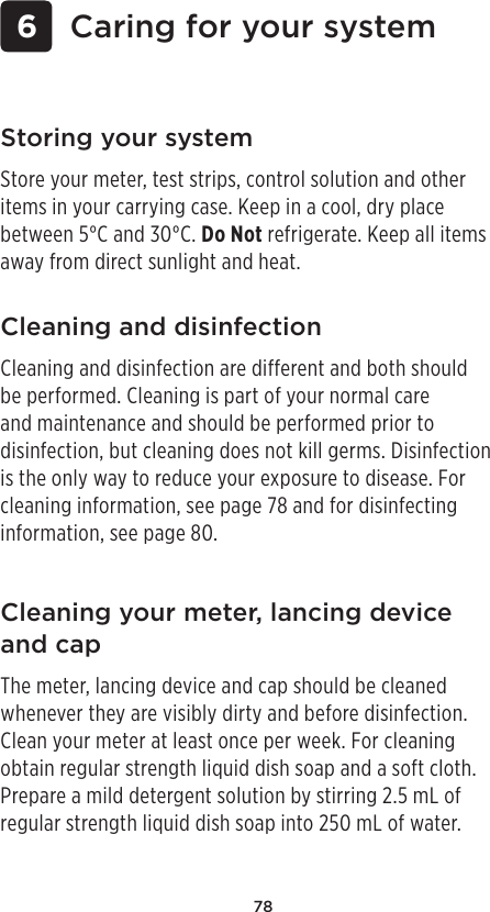 78 6 Caring for your systemCleaning and disinfectionCleaning and disinfection are different and both should be performed. Cleaning is part of your normal care and maintenance and should be performed prior to disinfection, but cleaning does not kill germs. Disinfection is the only way to reduce your exposure to disease. For cleaning information, see page78 and for disinfecting information, see page80.Storing your systemStore your meter, test strips, control solution and other items in your carrying case. Keep in a cool, dry place between 5°C and 30°C. Do Not refrigerate. Keep all items away from direct sunlight and heat. Cleaning your meter, lancing device and capThe meter, lancing device and cap should be cleaned whenever they are visibly dirty and before disinfection. Clean your meter at least once per week. For cleaning obtain regular strength liquid dish soap and a soft cloth. Prepare a mild detergent solution by stirring 2.5mL of regular strength liquid dish soap into 250mL of water. 