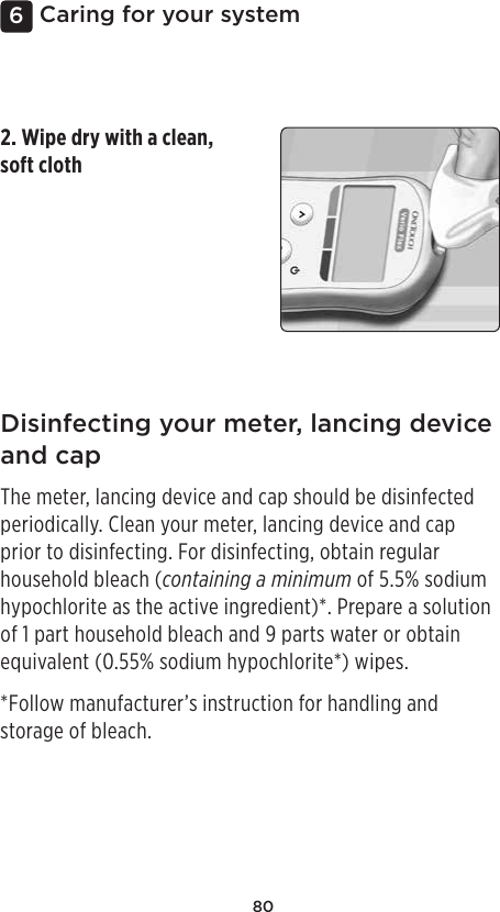 806Caring for your systemDisinfecting your meter, lancing device and capThe meter, lancing device and cap should be disinfected periodically. Clean your meter, lancing device and cap prior to disinfecting. For disinfecting, obtain regular household bleach (containing a minimum of 5.5% sodium hypochlorite as the active ingredient)*. Prepare a solution of 1 part household bleach and 9 parts water or obtain equivalent (0.55% sodium hypochlorite*) wipes.*Follow manufacturer’s instruction for handling and storage of bleach.2. Wipe dry with a clean, soft cloth