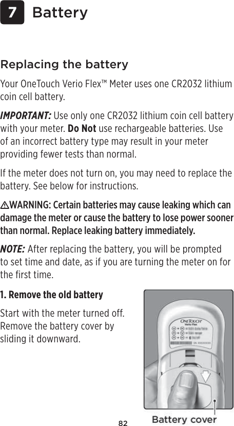 82 7 BatteryReplacing the batteryYour OneTouch Verio Flex™ Meter uses one CR2032 lithium coin cell battery.IMPORTANT: Use only one CR2032 lithium coin cell battery with your meter. Do Not use rechargeable batteries. Use of an incorrect battery type may result in your meter providing fewer tests than normal. If the meter does not turn on, you may need to replace the battery. See below for instructions. WARNING: Certain batteries may cause leaking which can damage the meter or cause the battery to lose power sooner than normal. Replace leaking battery immediately.NOTE: After replacing the battery, you will be prompted to set time and date, as if you are turning the meter on for the first time. 1. Remove the old battery Start with the meter turned off. Remove the battery cover by sliding it downward. 