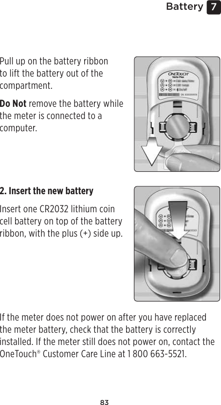 837 BatteryReplacing the batteryYour OneTouch Verio Flex™ Meter uses one CR2032 lithium coin cell battery.IMPORTANT: Use only one CR2032 lithium coin cell battery with your meter. Do Not use rechargeable batteries. Use of an incorrect battery type may result in your meter providing fewer tests than normal. If the meter does not turn on, you may need to replace the battery. See below for instructions. WARNING: Certain batteries may cause leaking which can damage the meter or cause the battery to lose power sooner than normal. Replace leaking battery immediately.Pull up on the battery ribbon to lift the battery out of the compartment. Do Not remove the battery while the meter is connected to a computer. 2. Insert the new battery Insert one CR2032 lithium coin cell battery on top of the battery ribbon, with the plus (+) side up.  If the meter does not power on after you have replaced the meter battery, check that the battery is correctly installed. If the meter still does not power on, contact the OneTouch® Customer Care Line at 1800 663-5521.