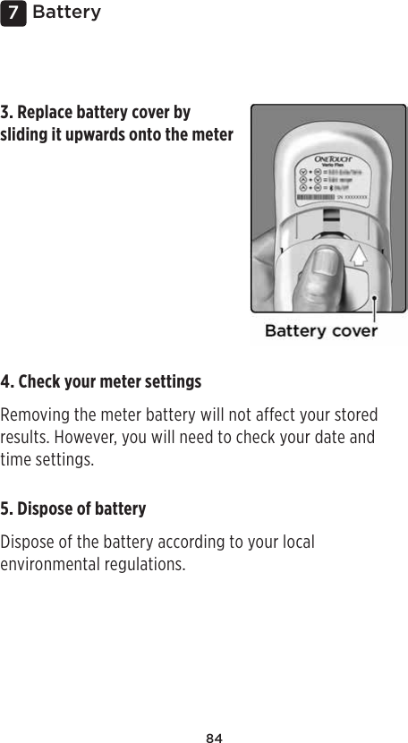 847Battery3. Replace battery cover by sliding it upwards onto the meter5. Dispose of battery Dispose of the battery according to your local environmental regulations. 4. Check your meter settings Removing the meter battery will not affect your stored results. However, you will need to check your date and time settings. 