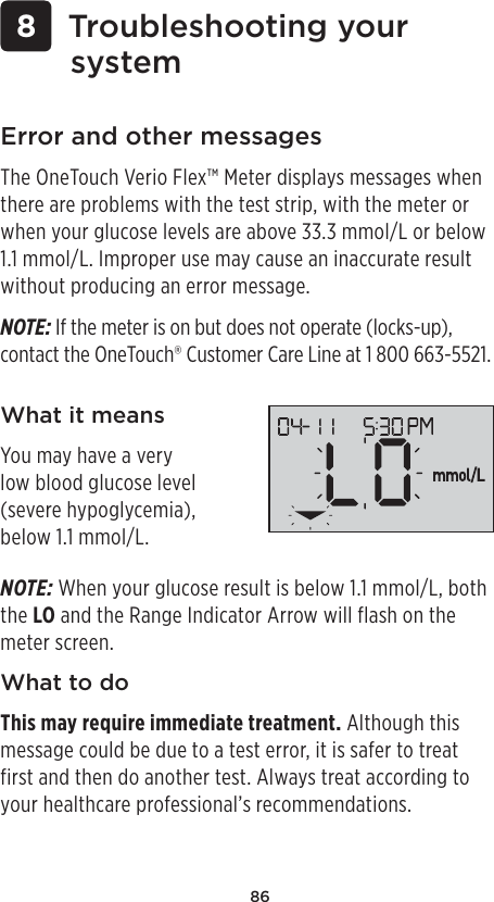 86 8 Troubleshooting your systemError and other messagesThe OneTouch Verio Flex™ Meter displays messages when there are problems with the test strip, with the meter or when your glucose levels are above 33.3mmol/L or below 1.1mmol/L. Improper use may cause an inaccurate result without producing an error message. NOTE: If the meter is on but does not operate (locks-up),  contact the OneTouch® Customer Care Line at 1800 663-5521.What it meansYou may have a very low blood glucose level (severe hypoglycemia), below 1.1mmol/L.NOTE: When your glucose result is below 1.1mmol/L, both the LO and the Range Indicator Arrow will flash on the meter screen.What to doThis may require immediate treatment. Although this message could be due to a test error, it is safer to treat first and then do another test. Always treat according to your healthcare professional’s recommendations.