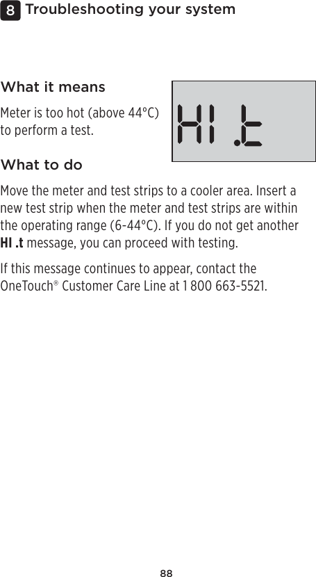 88Troubleshooting your system8What it meansMeter is too hot (above 44°C) to perform a test.What to doMove the meter and test strips to a cooler area. Insert a new test strip when the meter and test strips are within the operating range (6-44°C). If you do not get another HI .t message, you can proceed with testing.If this message continues to appear, contact the OneTouch® Customer Care Line at 1800 663-5521.