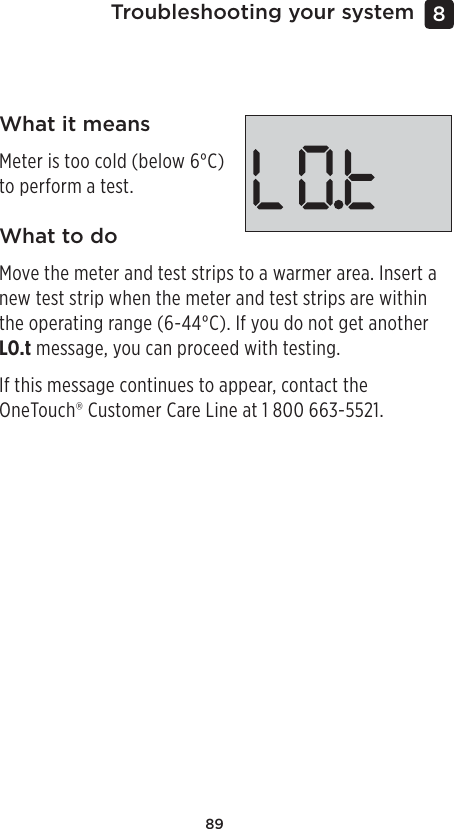 89Troubleshooting your system 8 What it meansMeter is too cold (below 6°C) to perform a test.What to doMove the meter and test strips to a warmer area. Insert a new test strip when the meter and test strips are within the operating range (6-44°C). If you do not get another LO.t message, you can proceed with testing.If this message continues to appear, contact the OneTouch® Customer Care Line at 1800 663-5521.