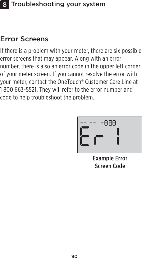 90Troubleshooting your system8Example Error Screen CodeError ScreensIf there is a problem with your meter, there are six possible error screens that may appear. Along with an error number, there is also an error code in the upper left corner of your meter screen. If you cannot resolve the error with your meter, contact the OneTouch® Customer Care Line at 1800 663-5521. They will refer to the error number and code to help troubleshoot the problem. 