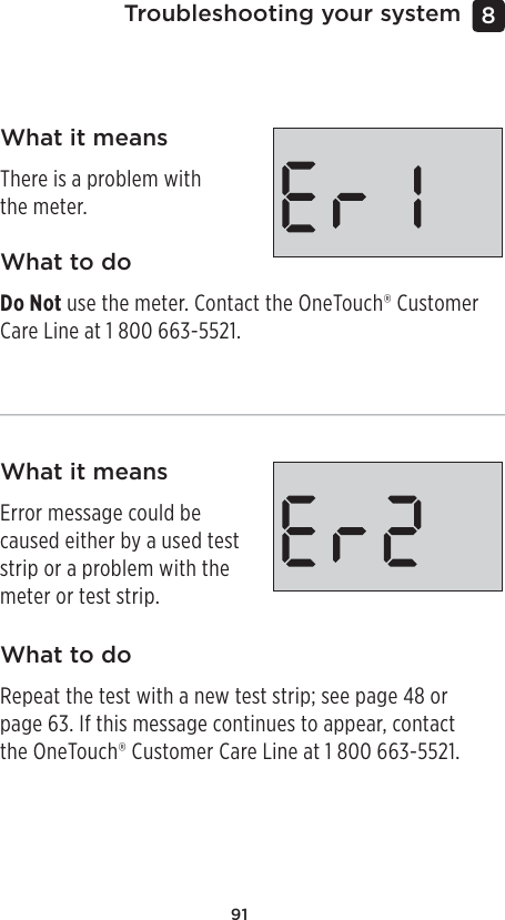 91Troubleshooting your system 8 What it meansThere is a problem with the meter.What it meansError message could be caused either by a used test strip or a problem with the meter or test strip.What to doDo Not use the meter. Contact the OneTouch® Customer Care Line at 1800 663-5521.What to doRepeat the test with a new test strip; see page48 or page63. If this message continues to appear, contact the OneTouch® Customer Care Line at 1800 663-5521.