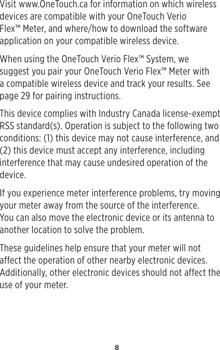 8Visit www.OneTouch.ca for information on which wireless devices are compatible with your OneTouch Verio Flex™ Meter, and where/how to download the software application on your compatible wireless device.When using the OneTouch Verio Flex™ System, we suggest you pair your OneTouch Verio Flex™ Meter with a compatible wireless device and track your results. See page29 for pairing instructions.This device complies with Industry Canada license-exempt RSS standard(s). Operation is subject to the following two conditions: (1) this device may not cause interference, and (2) this device must accept any interference, including interference that may cause undesired operation of the device.If you experience meter interference problems, try moving your meter away from the source of the interference. You can also move the electronic device or its antenna to another location to solve the problem.These guidelines help ensure that your meter will not affect the operation of other nearby electronic devices. Additionally, other electronic devices should not affect the use of your meter.