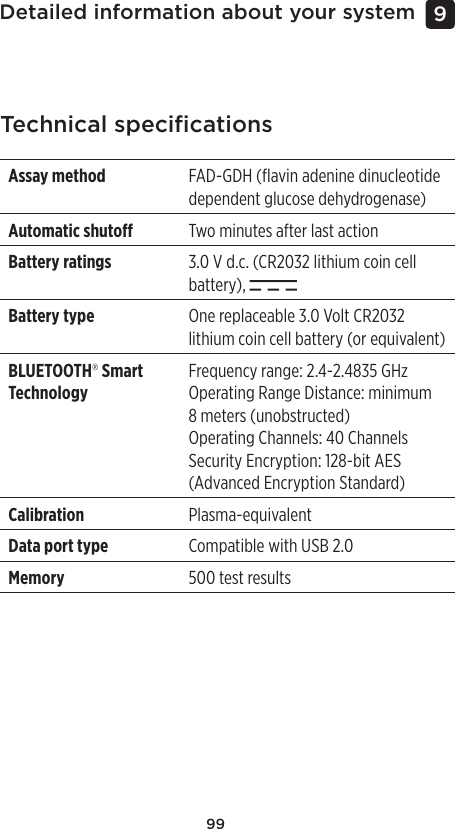 99Detailed information about your system 9 Technical speciﬁcationsAssay method FAD-GDH (ﬂavin adenine dinucleotide dependent glucose dehydrogenase)Automatic shuto Two minutes after last action Battery ratings 3.0 V d.c. (CR2032 lithium coin cell battery), Battery type One replaceable 3.0 Volt CR2032 lithium coin cell battery (or equivalent)BLUETOOTH® Smart TechnologyFrequency range: 2.4-2.4835 GHzOperating Range Distance: minimum 8meters (unobstructed)Operating Channels: 40 ChannelsSecurity Encryption: 128-bit AES (Advanced Encryption Standard)Calibration Plasma-equivalentData port type Compatible with USB 2.0Memory 500 test results