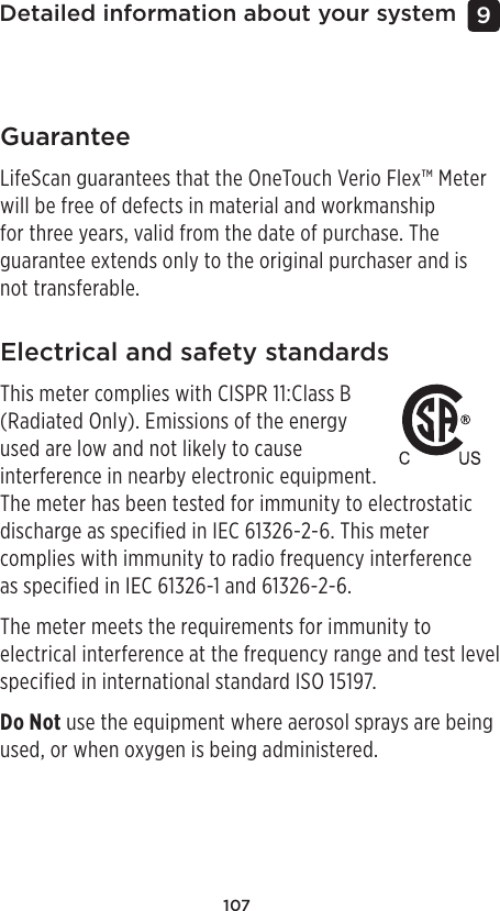 107Detailed information about your system 9 GuaranteeLifeScan guarantees that the OneTouch Verio Flex™ Meter will be free of defects in material and workmanship for three years, valid from the date of purchase. The guarantee extends only to the original purchaser and is not transferable. Electrical and safety standardsThis meter complies with CISPR 11:Class B (Radiated Only). Emissions of the energy used are low and not likely to cause interference in nearby electronic equipment. The meter has been tested for immunity to electrostatic discharge as specified in IEC 61326-2-6. This meter complies with immunity to radio frequency interference  as specified in IEC 61326-1 and 61326-2-6.The meter meets the requirements for immunity to electrical interference at the frequency range and test level specified in international standard ISO 15197.Do Not use the equipment where aerosol sprays are being used, or when oxygen is being administered.