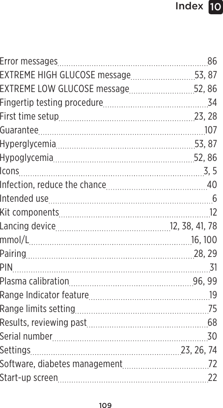 109Index 10Error messages 86EXTREME HIGH GLUCOSE message 53, 87EXTREME LOW GLUCOSE message 52, 86Fingertip testing procedure 34First time setup 23, 28Guarantee 107Hyperglycemia 53, 87Hypoglycemia 52, 86Icons 3, 5Infection, reduce the chance 40Intended use  6Kit components 12Lancing device 12, 38, 41, 78mmol/L 16, 100Pairing 28, 29PIN 31Plasma calibration 96, 99Range Indicator feature 19Range limits setting 75Results, reviewing past 68Serial number 30Settings 23, 26, 74Software, diabetes management 72Start-up screen 22