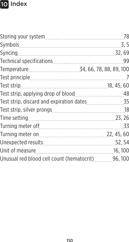 110Index10Storing your system 78Symbols 3, 5Syncing 32, 69Technical specifications 99Temperature 34, 66, 78, 88, 89, 100Test principle  7Test strip 18, 45, 60Test strip, applying drop of blood 48Test strip, discard and expiration dates 35Test strip, silver prongs 18Time setting 23, 26Turning meter off 33Turning meter on 22, 45, 60Unexpected results 52, 54Unit of measure 16, 100Unusual red blood cell count (hematocrit) 96, 100