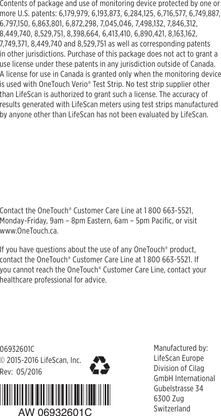 ©2015-2016LifeScan, Inc.Manufactured by: LifeScan EuropeDivision of CilagGmbH InternationalGubelstrasse 346300 ZugSwitzerlandContact the OneTouch® Customer Care Line at 1 800 663-5521, Monday-Friday, 9am – 8pm Eastern, 6am – 5pm Pacific, or visit  www.OneTouch.ca.Rev: 06932601CContents of package and use of monitoring device protected by one or more U.S. patents: 6,179,979, 6,193,873, 6,284,125, 6,716,577, 6,749,887, 6,797,150, 6,863,801, 6,872,298, 7,045,046, 7,498,132, 7,846,312, 8,449,740, 8,529,751, 8,398,664, 6,413,410, 6,890,421, 8,163,162, 7,749,371, 8,449,740 and 8,529,751 as well as corresponding patents  in other jurisdictions. Purchase of this package does not act to grant a use license under these patents in any jurisdiction outside of Canada.  A license for use in Canada is granted only when the monitoring device is used with OneTouch Verio® Test Strip. No test strip supplier other than LifeScan is authorized to grant such a license. The accuracy of results generated with LifeScan meters using test strips manufactured by anyone other than LifeScan has not been evaluated by LifeScan.05/2016If you have questions about the use of any OneTouch® product, contact the OneTouch® Customer Care Line at 1 800 663-5521. If you cannot reach the OneTouch® Customer Care Line, contact your healthcare professional for advice. AW 06932601C