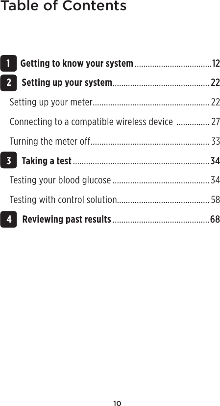 10Table of Contents 1 Getting to know your system ...................................12 2 Setting up your system ............................................22Setting up your meter .....................................................22Connecting to a compatible wireless device  ............... 27Turning the meter off ...................................................... 33 3 Taking a test ..............................................................34Testing your blood glucose ............................................34Testing with control solution..........................................58 4 Reviewing past results ............................................68