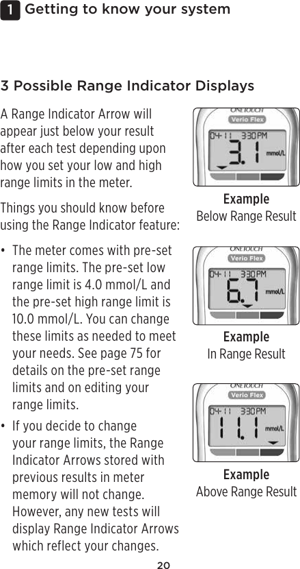 201 Getting to know your system3 Possible Range Indicator DisplaysA Range Indicator Arrow will appear just below your result after each test depending upon how you set your low and high range limits in the meter.Things you should know before using the Range Indicator feature:• The meter comes with pre-set range limits. The pre-set low range limit is 4.0mmol/L and the pre-set high range limit is 10.0mmol/L. You can change these limits as needed to meet your needs. See page75 for details on the pre-set range limits and on editing your range limits.• If you decide to change your range limits, the Range Indicator Arrows stored with previous results in meter memory will not change. However, any new tests will display Range Indicator Arrows which reflect your changes.ExampleBelow Range ResultExampleIn Range ResultExampleAbove Range Result