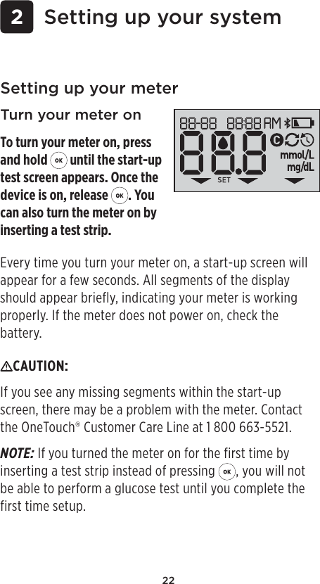 22 2 Setting up your systemSetting up your meterTurn your meter onTo turn your meter on, press and hold   until the start-up test screen appears. Once the device is on, release  . You can also turn the meter on by inserting a test strip.CAUTION: If you see any missing segments within the start-up screen, there may be a problem with the meter. Contact the OneTouch® Customer Care Line at 1800 663-5521.NOTE: If you turned the meter on for the first time by inserting a test strip instead of pressing  , you will not be able to perform a glucose test until you complete the first time setup. Every time you turn your meter on, a start-up screen will appear for a few seconds. All segments of the display should appear briefly, indicating your meter is working properly. If the meter does not power on, check the battery.