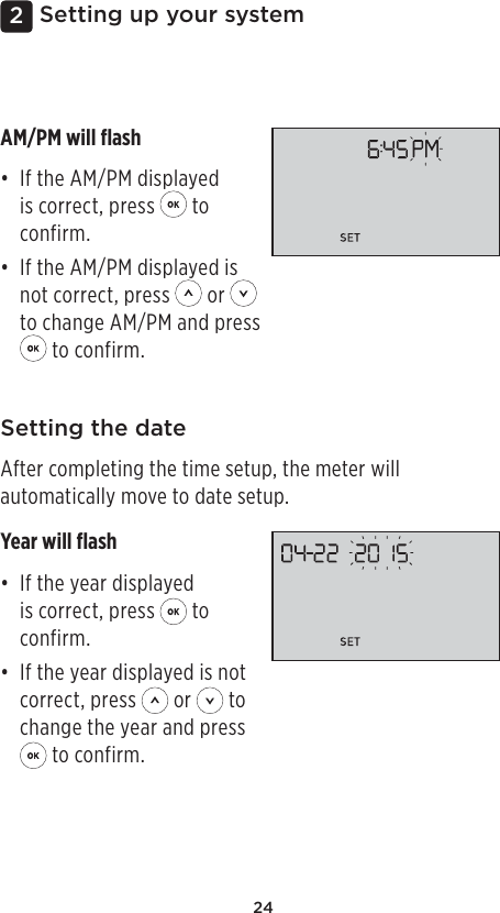 242Setting up your systemSetting the dateAfter completing the time setup, the meter will automatically move to date setup.Year will ﬂash• If the year displayed is correct, press   to confirm.• If the year displayed is not correct, press   or   to change the year and press  to confirm.AM/PM will ﬂash• If the AM/PM displayed is correct, press   to confirm.• If the AM/PM displayed is not correct, press   or   to change AM/PM and press  to confirm.