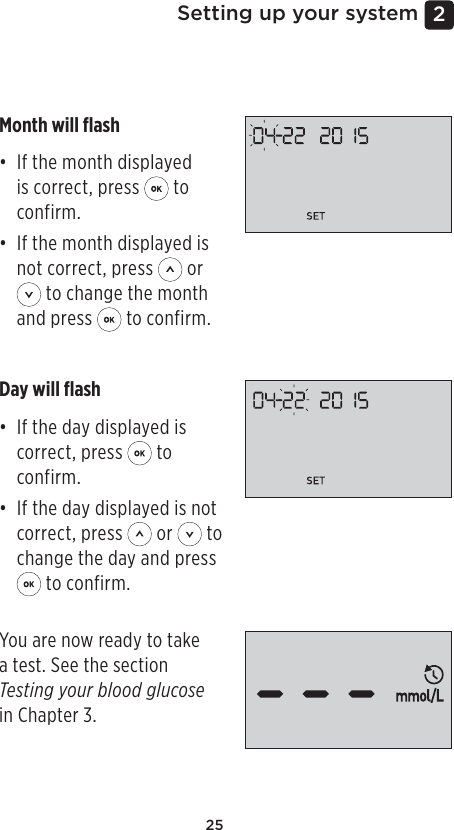 252 Setting up your systemSetting the dateAfter completing the time setup, the meter will automatically move to date setup.Month will ﬂash• If the month displayed is correct, press   to confirm.• If the month displayed is not correct, press   or  to change the month and press   to confirm.Day will ﬂash• If the day displayed is correct, press   to confirm. • If the day displayed is not correct, press   or   to change the day and press  to confirm.You are now ready to take a test. See the section Testing your blood glucose in Chapter 3. 