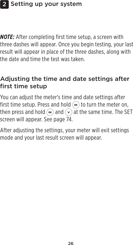 262Setting up your systemAdjusting the time and date settings after ﬁrst time setupYou can adjust the meter&apos;s time and date settings after first time setup. Press and hold   to turn the meter on, then press and hold   and   at the same time. The SET screen will appear. See page74.After adjusting the settings, your meter will exit settings mode and your last result screen will appear.NOTE: After completing first time setup, a screen with three dashes will appear. Once you begin testing, your last result will appear in place of the three dashes, along with the date and time the test was taken. 