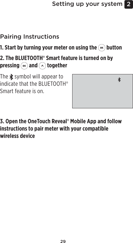 292 Setting up your systemPairing Instructions1. Start by turning your meter on using the   button2. The BLUETOOTH® Smart feature is turned on by pressing   and   togetherThe   symbol will appear to indicate that the BLUETOOTH® Smart feature is on. 3. Open the OneTouchReveal® Mobile App and follow instructions to pair meter with your compatible wireless device