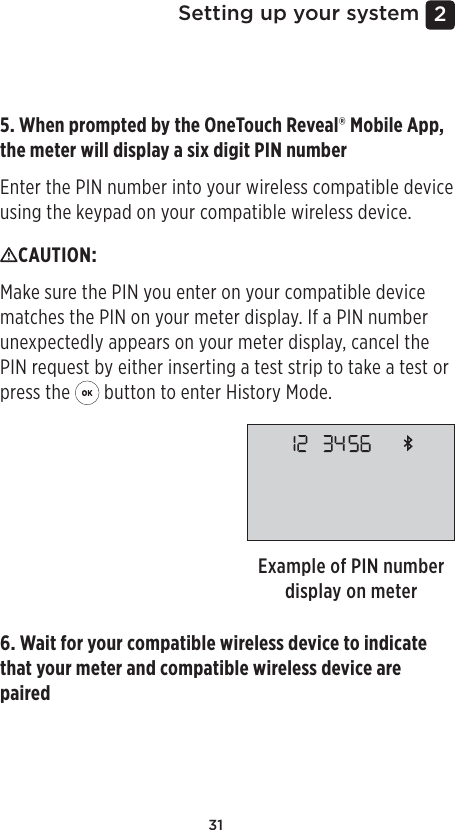 312 Setting up your system5. When prompted by the OneTouchReveal® Mobile App, the meter will display a six digit PIN numberEnter the PIN number into your wireless compatible device using the keypad on your compatible wireless device.Example of PIN number display on meterCAUTION: Make sure the PIN you enter on your compatible device matches the PIN on your meter display. If a PIN number unexpectedly appears on your meter display, cancel the PIN request by either inserting a test strip to take a test or press the   button to enter History Mode.6. Wait for your compatible wireless device to indicate that your meter and compatible wireless device are paired 