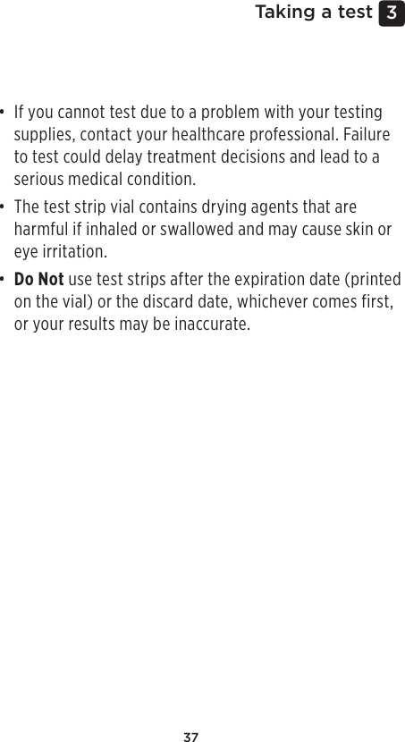 373 Taking a test• If you cannot test due to a problem with your testing supplies, contact your healthcare professional. Failure to test could delay treatment decisions and lead to a serious medical condition.• The test strip vial contains drying agents that are harmful if inhaled or swallowed and may cause skin or eye irritation.• Do Not use test strips after the expiration date (printed on the vial) or the discard date, whichever comes first, or your results may be inaccurate.